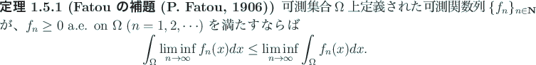 \begin{jtheorem}[Fatou の補題 (P. Fatou, 1906)]
可測集合 $\Omega$ 上...
...
\le \liminf_{n\to\infty}\int_\Omega f_n(x)\Dx.
\end{displaymath}\end{jtheorem}