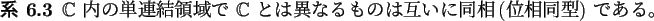 \begin{jcorollary}
$\mathbb{C}$ 内の単連結領域で $\mathbb{C}$ とは異なるものは互いに同相
(位相同型) である。
\end{jcorollary}