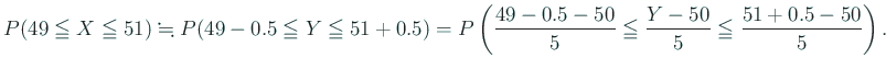 $\displaystyle P(49\leqq X\leqq 51)\kinji P(49-0.5\leqq Y\leqq 51+0.5)
=P\left(
\frac{49-0.5-50}{5}\leqq\frac{Y-50}{5}\leqq \frac{51+0.5-50}{5}
\right).
$