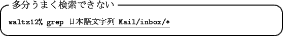 \begin{itembox}[l]{$BB?J,$&$^$/8!:w$G$-$J$$(B}\footnotesize {\tt waltz12\% }\underline{\tt grep $BF|K\8lJ8;zNs(B Mail/inbox/*}
\end{itembox}